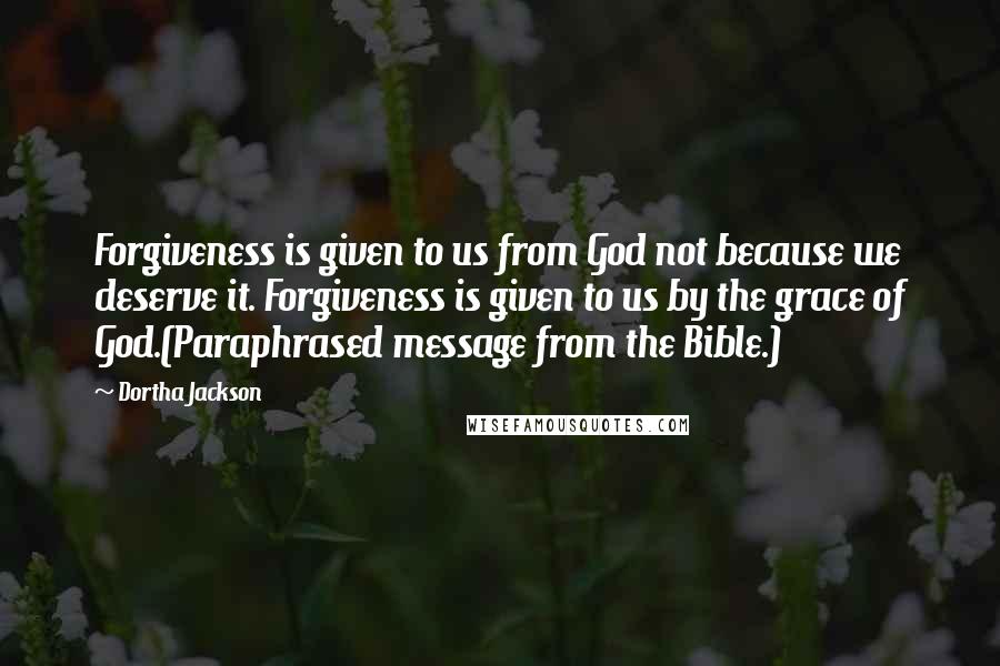 Dortha Jackson Quotes: Forgiveness is given to us from God not because we deserve it. Forgiveness is given to us by the grace of God.(Paraphrased message from the Bible.)