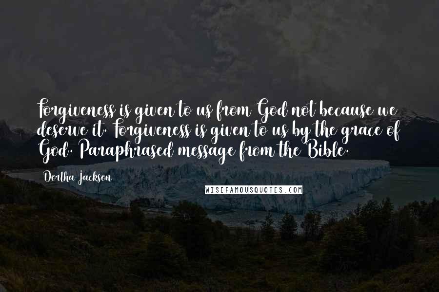 Dortha Jackson Quotes: Forgiveness is given to us from God not because we deserve it. Forgiveness is given to us by the grace of God.(Paraphrased message from the Bible.)