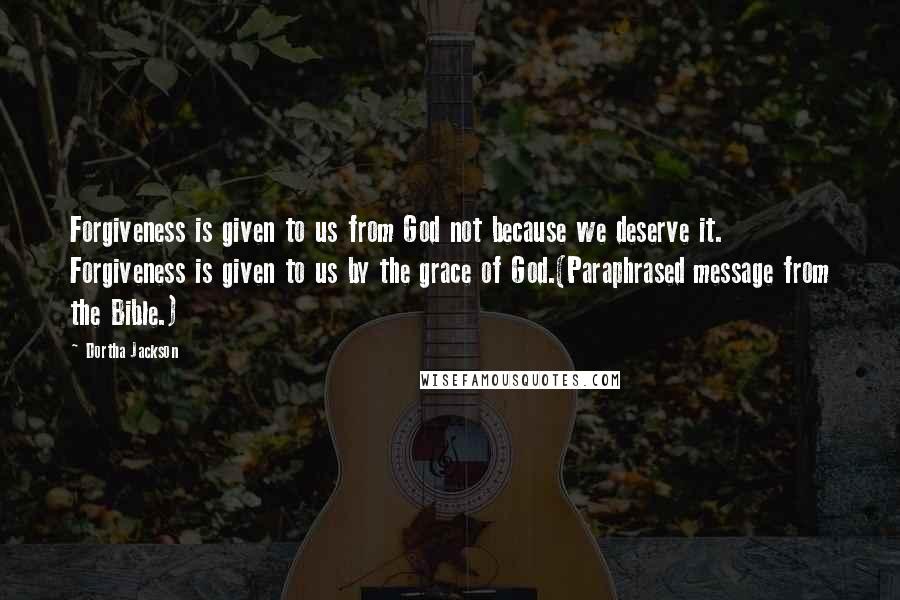 Dortha Jackson Quotes: Forgiveness is given to us from God not because we deserve it. Forgiveness is given to us by the grace of God.(Paraphrased message from the Bible.)