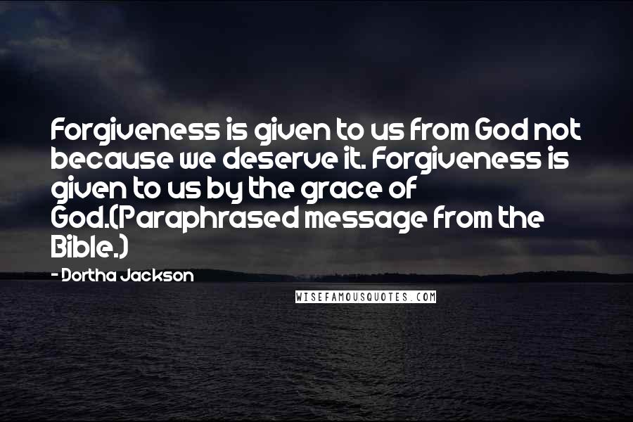 Dortha Jackson Quotes: Forgiveness is given to us from God not because we deserve it. Forgiveness is given to us by the grace of God.(Paraphrased message from the Bible.)