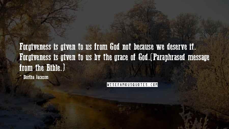 Dortha Jackson Quotes: Forgiveness is given to us from God not because we deserve it. Forgiveness is given to us by the grace of God.(Paraphrased message from the Bible.)