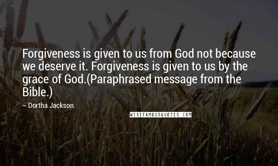 Dortha Jackson Quotes: Forgiveness is given to us from God not because we deserve it. Forgiveness is given to us by the grace of God.(Paraphrased message from the Bible.)