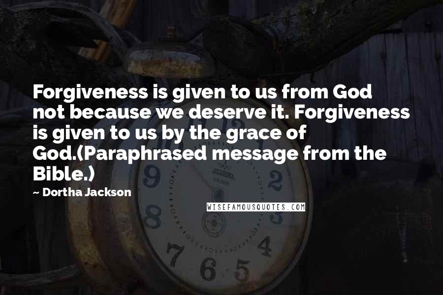 Dortha Jackson Quotes: Forgiveness is given to us from God not because we deserve it. Forgiveness is given to us by the grace of God.(Paraphrased message from the Bible.)