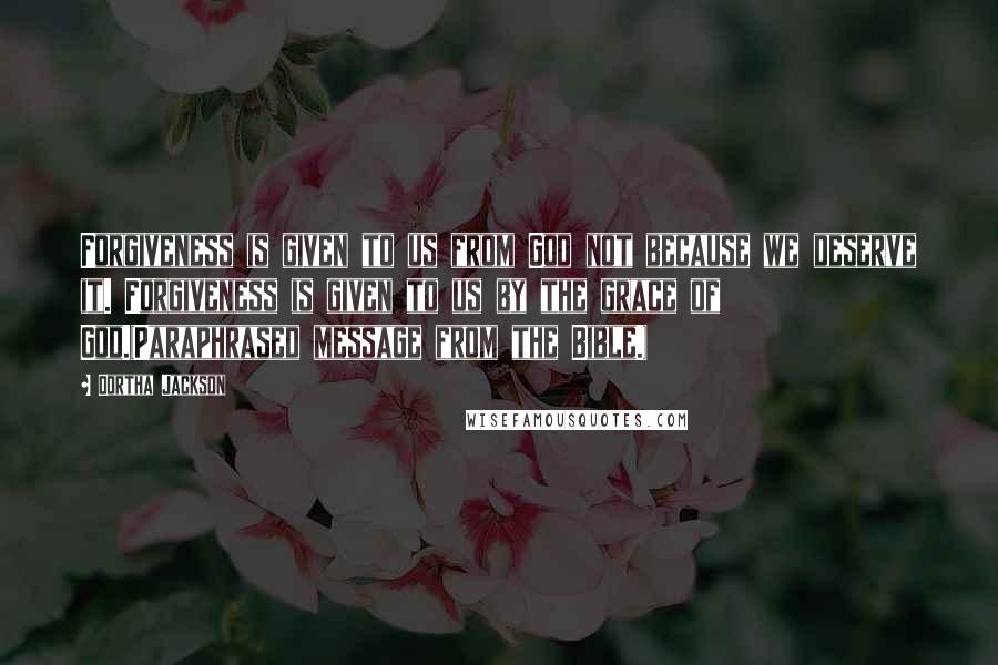 Dortha Jackson Quotes: Forgiveness is given to us from God not because we deserve it. Forgiveness is given to us by the grace of God.(Paraphrased message from the Bible.)