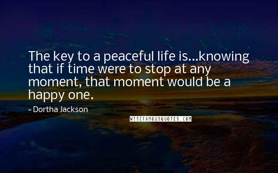 Dortha Jackson Quotes: The key to a peaceful life is...knowing that if time were to stop at any moment, that moment would be a happy one.