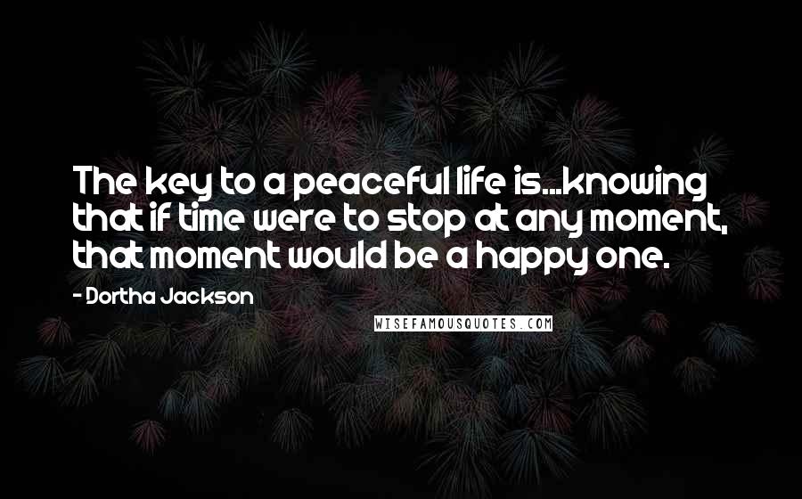 Dortha Jackson Quotes: The key to a peaceful life is...knowing that if time were to stop at any moment, that moment would be a happy one.