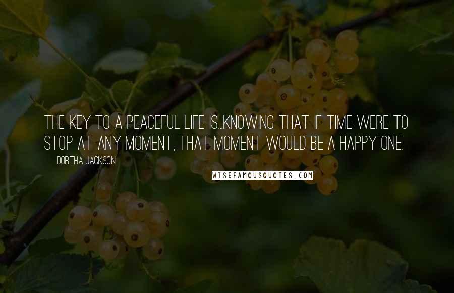 Dortha Jackson Quotes: The key to a peaceful life is...knowing that if time were to stop at any moment, that moment would be a happy one.