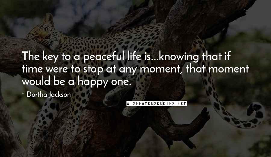 Dortha Jackson Quotes: The key to a peaceful life is...knowing that if time were to stop at any moment, that moment would be a happy one.