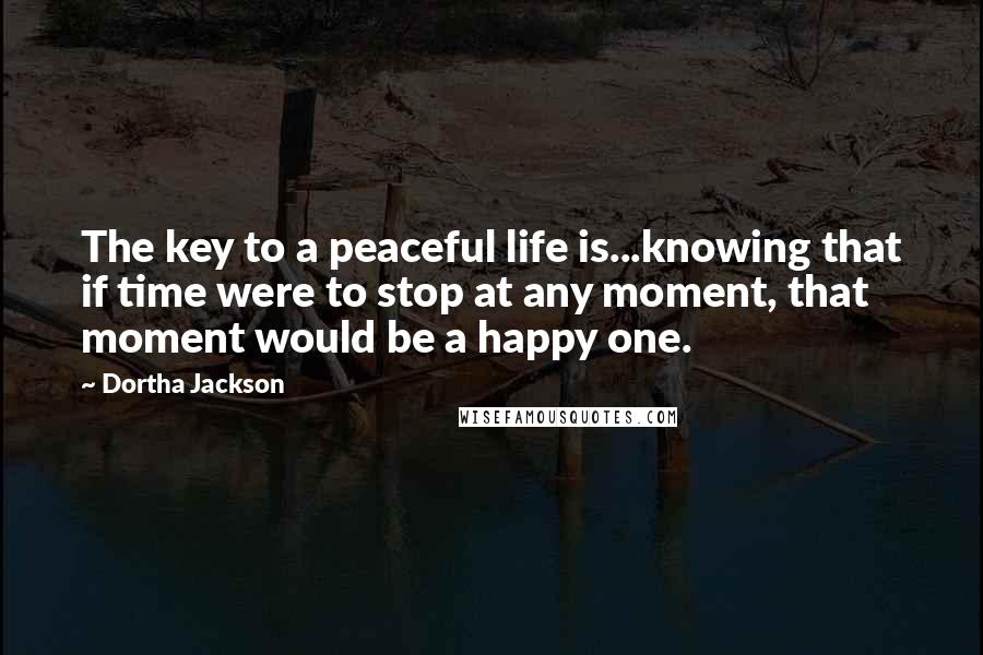 Dortha Jackson Quotes: The key to a peaceful life is...knowing that if time were to stop at any moment, that moment would be a happy one.