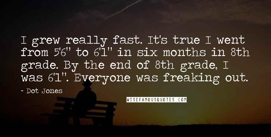Dot Jones Quotes: I grew really fast. It's true I went from 5'6" to 6'1" in six months in 8th grade. By the end of 8th grade, I was 6'1". Everyone was freaking out.