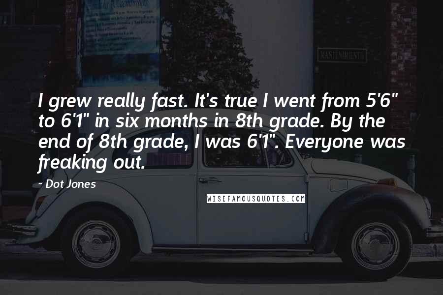 Dot Jones Quotes: I grew really fast. It's true I went from 5'6" to 6'1" in six months in 8th grade. By the end of 8th grade, I was 6'1". Everyone was freaking out.