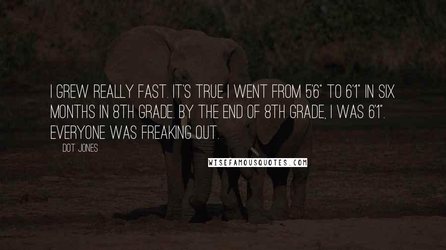 Dot Jones Quotes: I grew really fast. It's true I went from 5'6" to 6'1" in six months in 8th grade. By the end of 8th grade, I was 6'1". Everyone was freaking out.