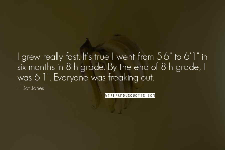 Dot Jones Quotes: I grew really fast. It's true I went from 5'6" to 6'1" in six months in 8th grade. By the end of 8th grade, I was 6'1". Everyone was freaking out.