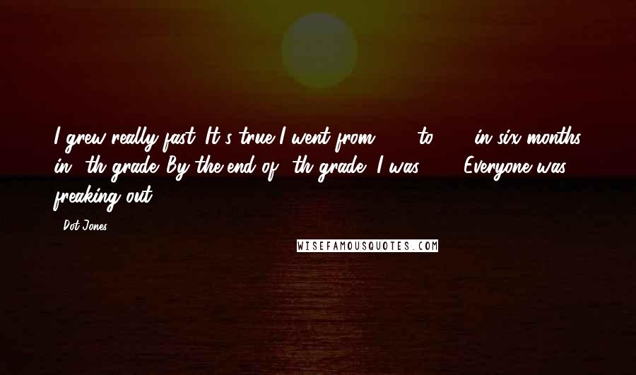 Dot Jones Quotes: I grew really fast. It's true I went from 5'6" to 6'1" in six months in 8th grade. By the end of 8th grade, I was 6'1". Everyone was freaking out.