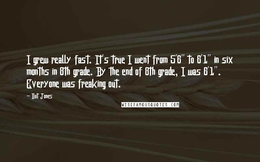 Dot Jones Quotes: I grew really fast. It's true I went from 5'6" to 6'1" in six months in 8th grade. By the end of 8th grade, I was 6'1". Everyone was freaking out.