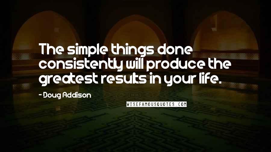 Doug Addison Quotes: The simple things done consistently will produce the greatest results in your life.