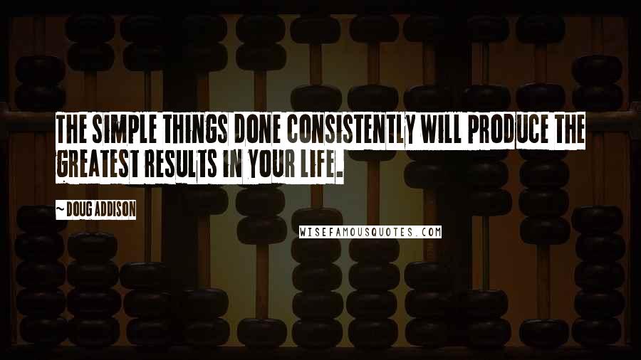 Doug Addison Quotes: The simple things done consistently will produce the greatest results in your life.