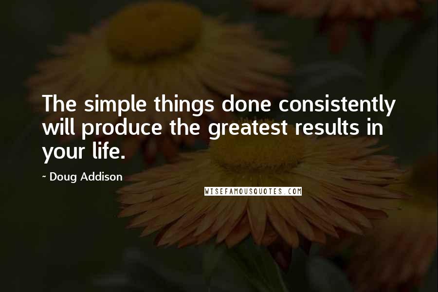 Doug Addison Quotes: The simple things done consistently will produce the greatest results in your life.