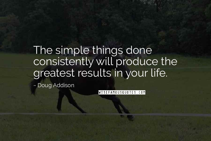 Doug Addison Quotes: The simple things done consistently will produce the greatest results in your life.