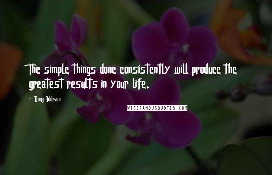 Doug Addison Quotes: The simple things done consistently will produce the greatest results in your life.