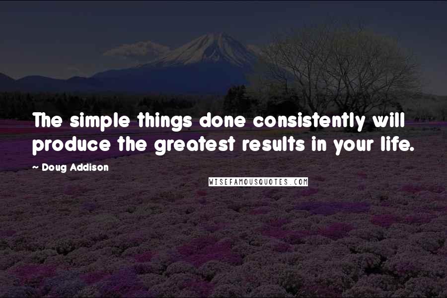 Doug Addison Quotes: The simple things done consistently will produce the greatest results in your life.