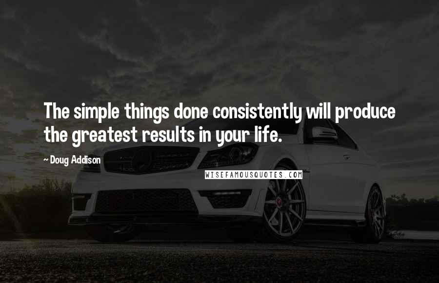 Doug Addison Quotes: The simple things done consistently will produce the greatest results in your life.