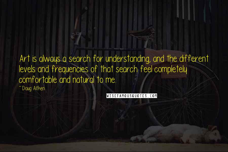 Doug Aitken Quotes: Art is always a search for understanding, and the different levels and frequencies of that search feel completely comfortable and natural to me.