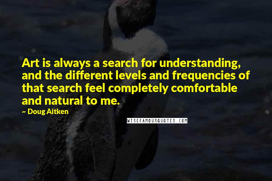 Doug Aitken Quotes: Art is always a search for understanding, and the different levels and frequencies of that search feel completely comfortable and natural to me.