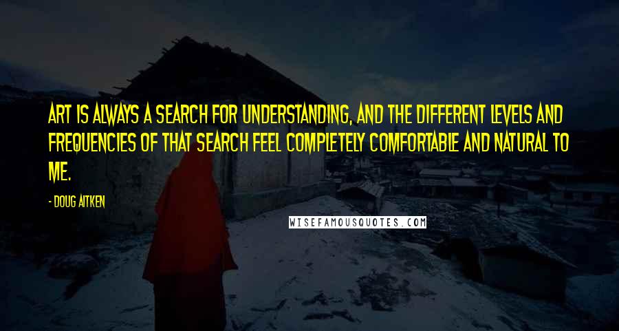 Doug Aitken Quotes: Art is always a search for understanding, and the different levels and frequencies of that search feel completely comfortable and natural to me.