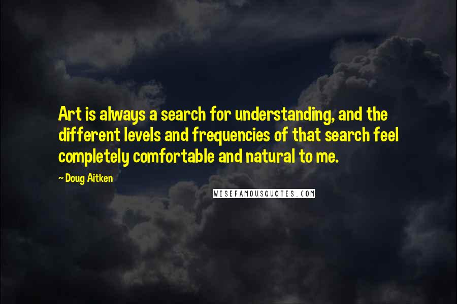 Doug Aitken Quotes: Art is always a search for understanding, and the different levels and frequencies of that search feel completely comfortable and natural to me.