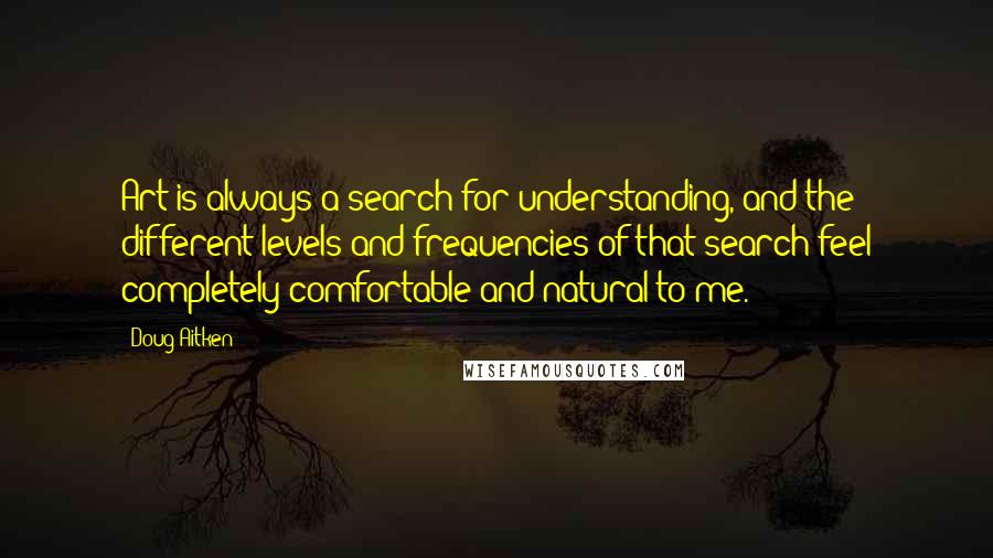 Doug Aitken Quotes: Art is always a search for understanding, and the different levels and frequencies of that search feel completely comfortable and natural to me.