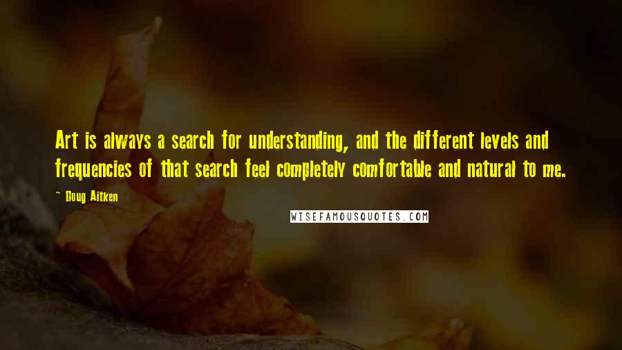 Doug Aitken Quotes: Art is always a search for understanding, and the different levels and frequencies of that search feel completely comfortable and natural to me.