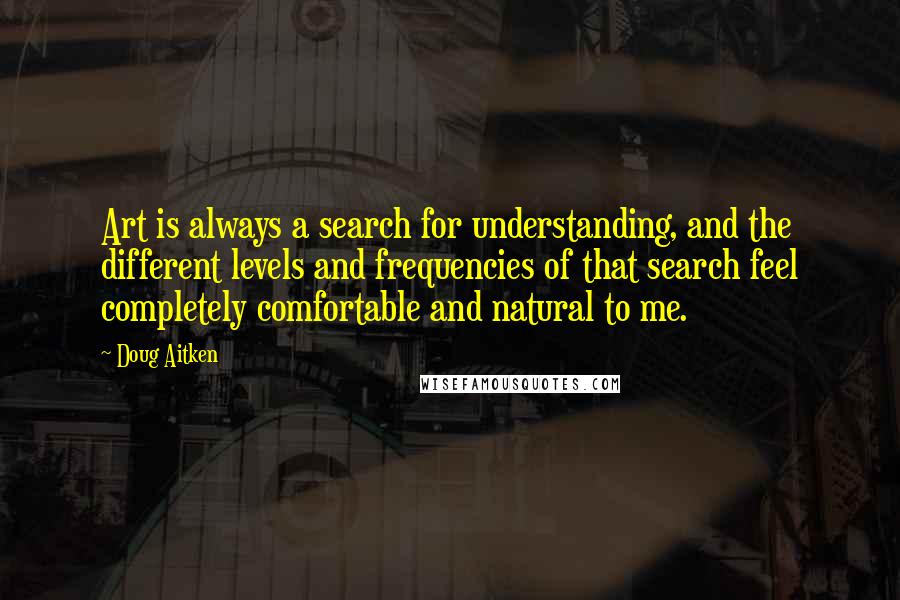 Doug Aitken Quotes: Art is always a search for understanding, and the different levels and frequencies of that search feel completely comfortable and natural to me.