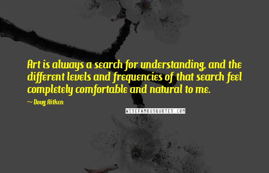 Doug Aitken Quotes: Art is always a search for understanding, and the different levels and frequencies of that search feel completely comfortable and natural to me.