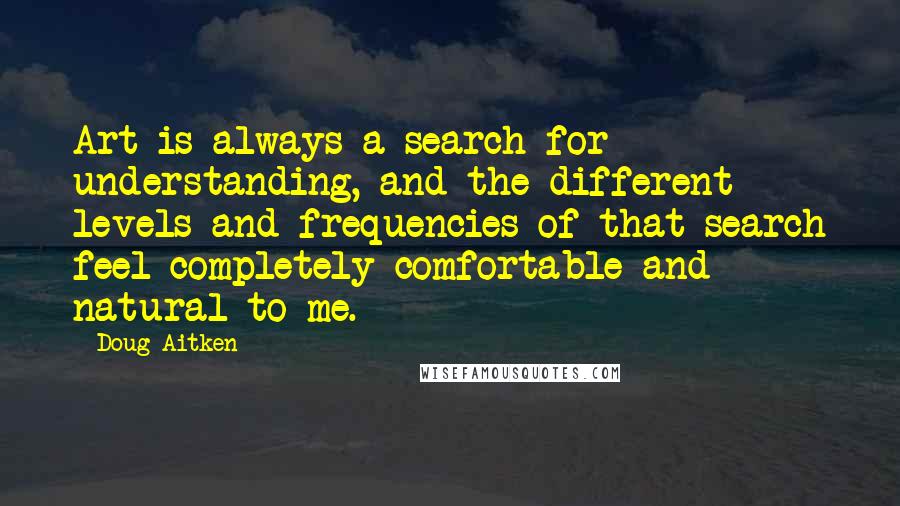 Doug Aitken Quotes: Art is always a search for understanding, and the different levels and frequencies of that search feel completely comfortable and natural to me.