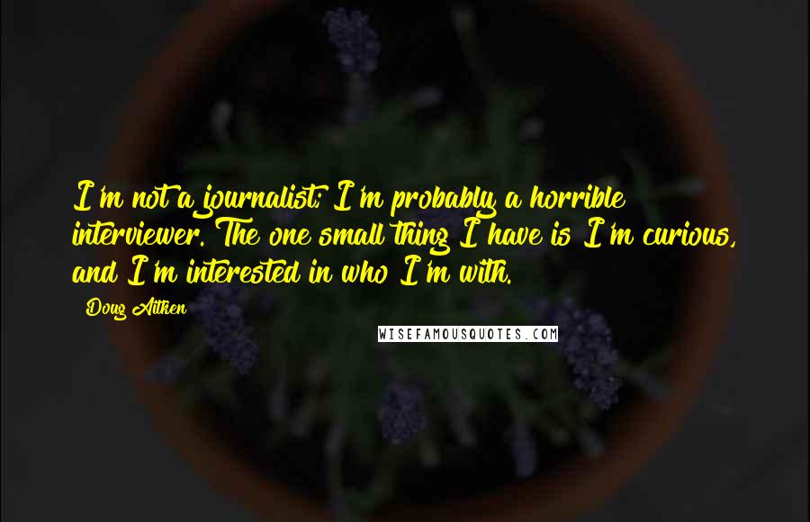 Doug Aitken Quotes: I'm not a journalist; I'm probably a horrible interviewer. The one small thing I have is I'm curious, and I'm interested in who I'm with.