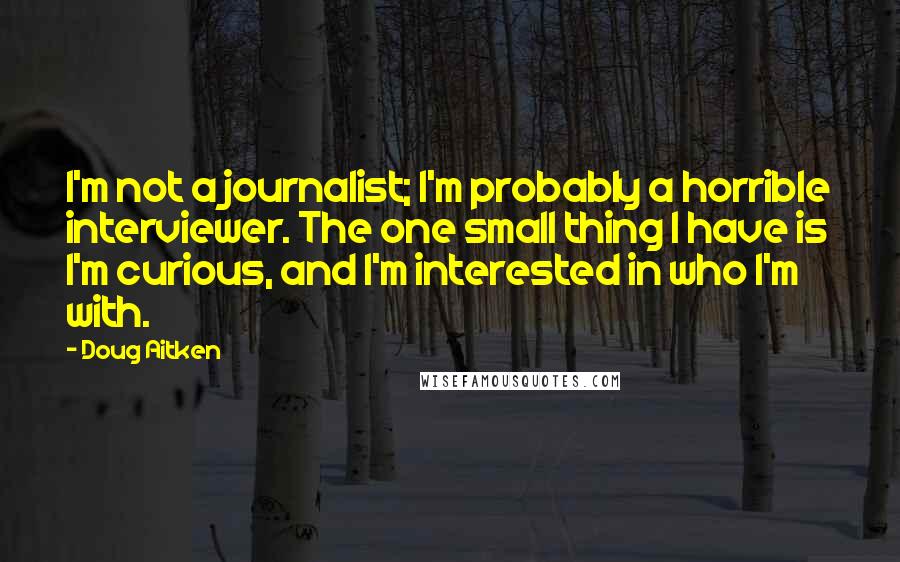 Doug Aitken Quotes: I'm not a journalist; I'm probably a horrible interviewer. The one small thing I have is I'm curious, and I'm interested in who I'm with.