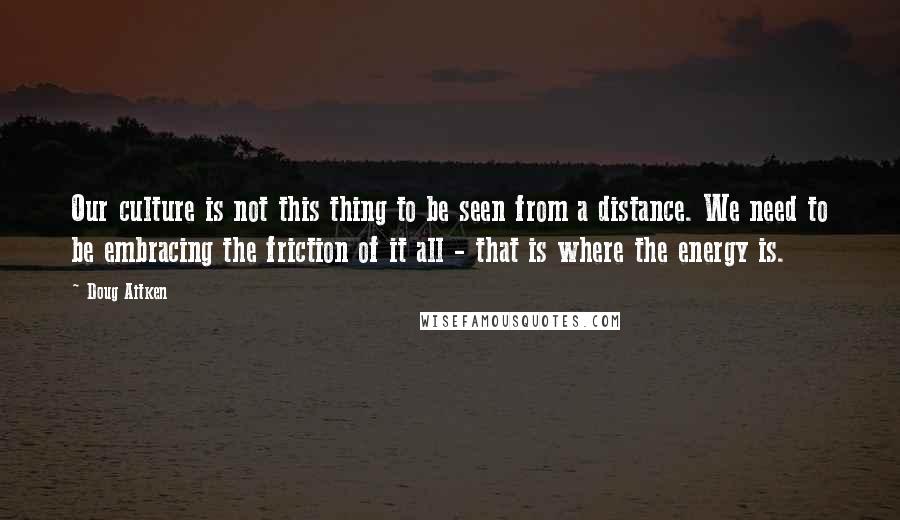 Doug Aitken Quotes: Our culture is not this thing to be seen from a distance. We need to be embracing the friction of it all - that is where the energy is.