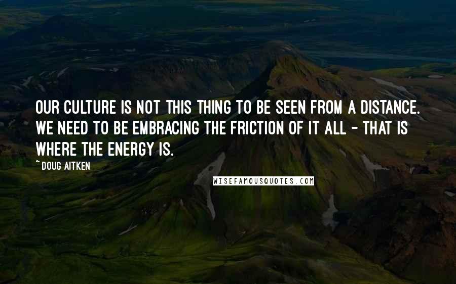 Doug Aitken Quotes: Our culture is not this thing to be seen from a distance. We need to be embracing the friction of it all - that is where the energy is.