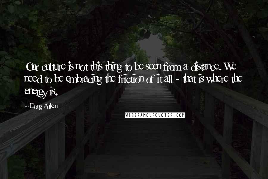 Doug Aitken Quotes: Our culture is not this thing to be seen from a distance. We need to be embracing the friction of it all - that is where the energy is.