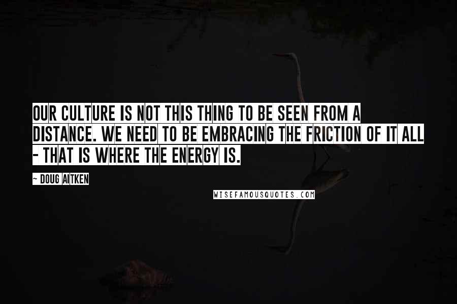 Doug Aitken Quotes: Our culture is not this thing to be seen from a distance. We need to be embracing the friction of it all - that is where the energy is.