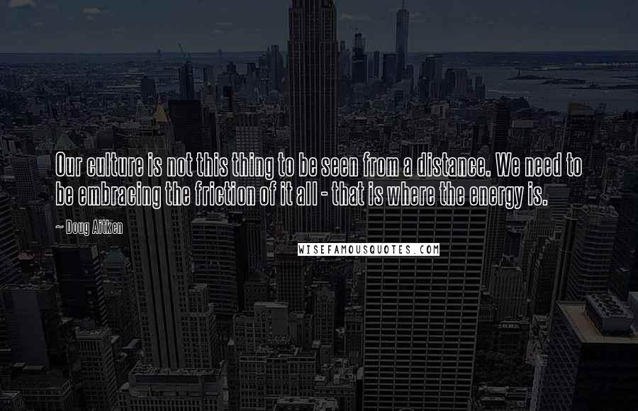 Doug Aitken Quotes: Our culture is not this thing to be seen from a distance. We need to be embracing the friction of it all - that is where the energy is.