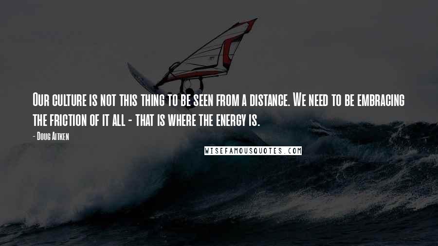 Doug Aitken Quotes: Our culture is not this thing to be seen from a distance. We need to be embracing the friction of it all - that is where the energy is.