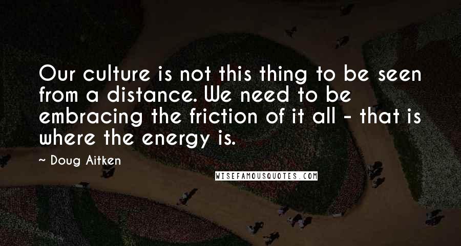 Doug Aitken Quotes: Our culture is not this thing to be seen from a distance. We need to be embracing the friction of it all - that is where the energy is.