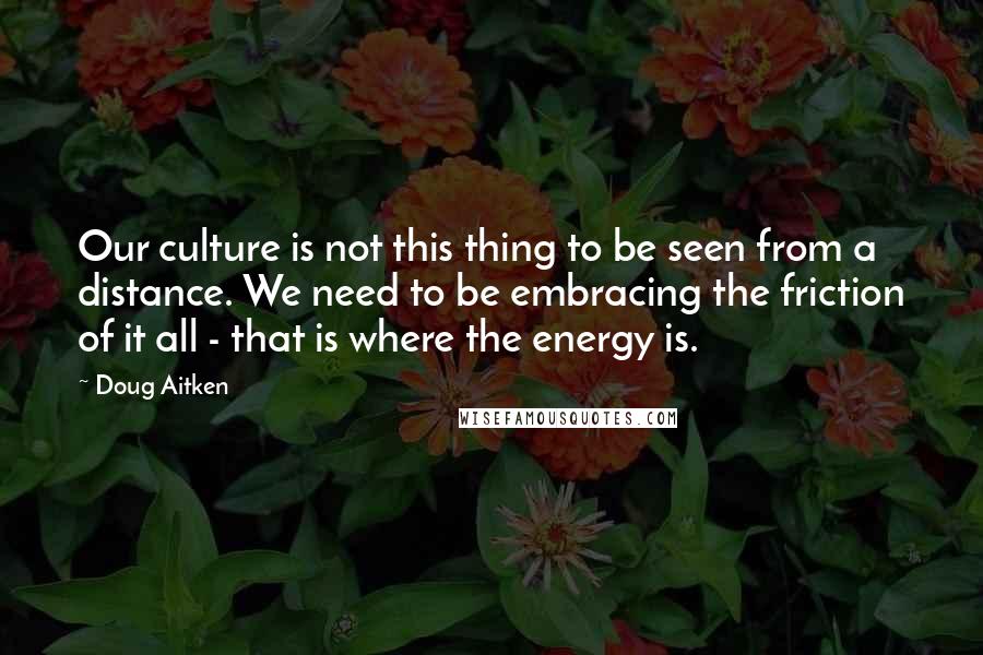 Doug Aitken Quotes: Our culture is not this thing to be seen from a distance. We need to be embracing the friction of it all - that is where the energy is.