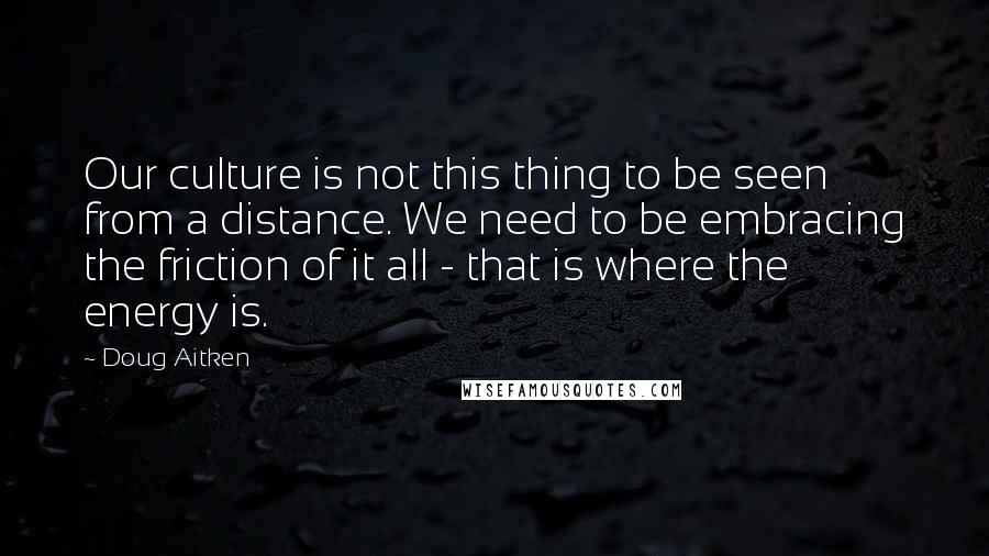 Doug Aitken Quotes: Our culture is not this thing to be seen from a distance. We need to be embracing the friction of it all - that is where the energy is.