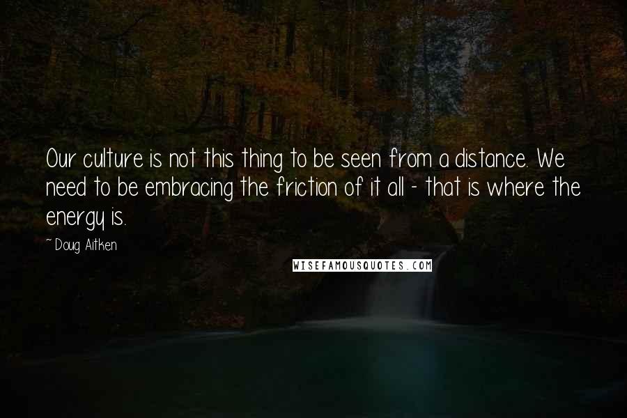 Doug Aitken Quotes: Our culture is not this thing to be seen from a distance. We need to be embracing the friction of it all - that is where the energy is.