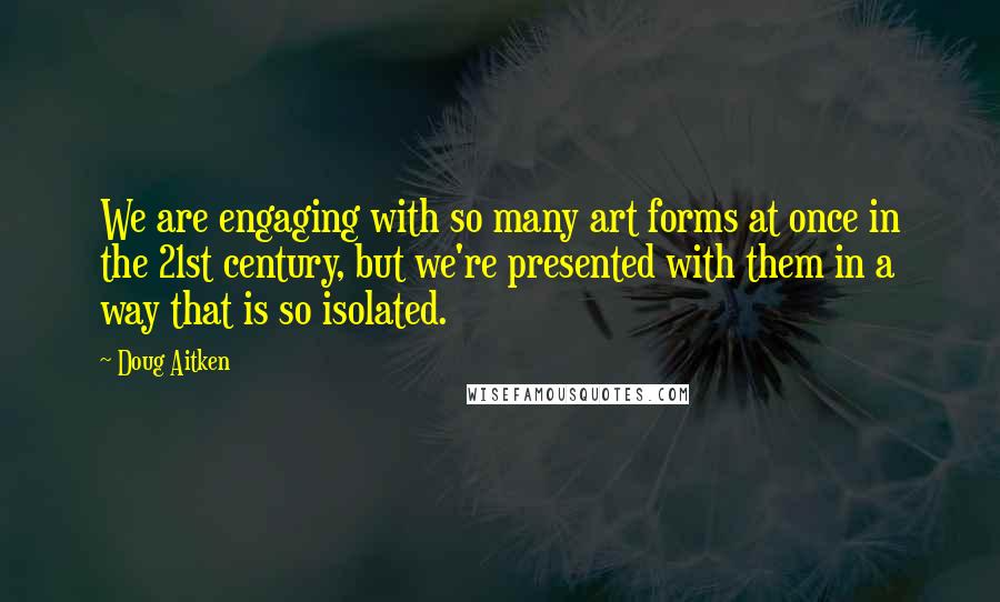 Doug Aitken Quotes: We are engaging with so many art forms at once in the 21st century, but we're presented with them in a way that is so isolated.