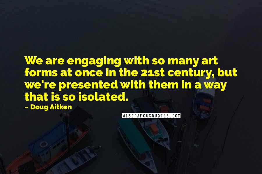 Doug Aitken Quotes: We are engaging with so many art forms at once in the 21st century, but we're presented with them in a way that is so isolated.