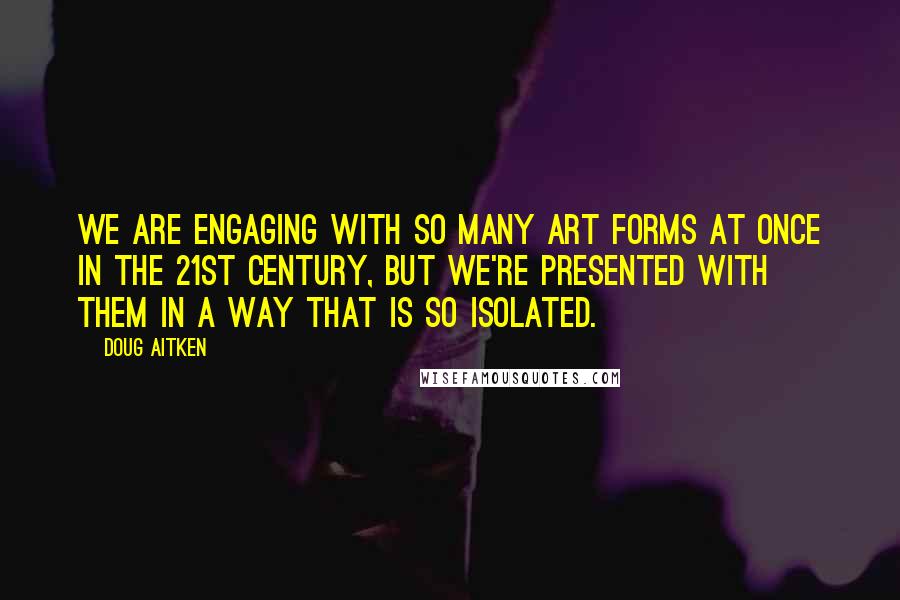 Doug Aitken Quotes: We are engaging with so many art forms at once in the 21st century, but we're presented with them in a way that is so isolated.